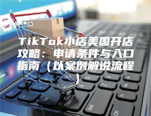 TikTok小店美国开店攻略：申请条件与入口指南以案例解说流程