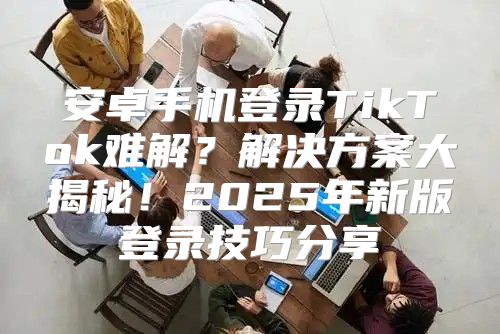 安卓手机登录TikTok难解？解决方案大揭秘！2025年新版登录技巧分享