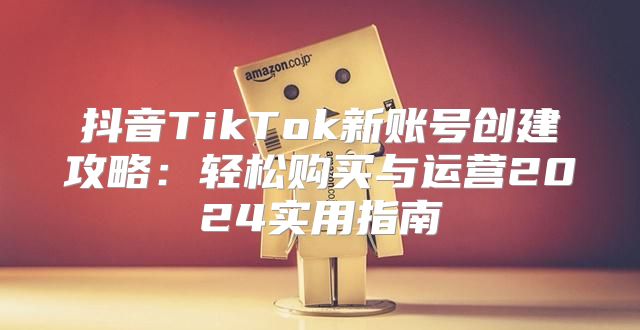 抖音TikTok新账号创建攻略：轻松购买与运营2025实用指南