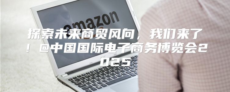 探索未来商贸风向，我们来了！@中国国际电子商务博览会2025