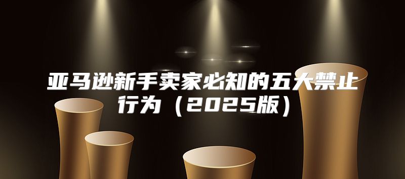 亚马逊新手卖家必知的五大禁止行为2025版