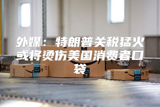 外媒：特朗普关税猛火或将烫伤美国消费者口袋