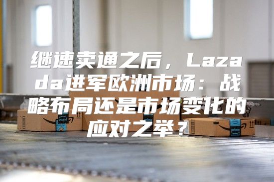 继速卖通之后，Lazada进军欧洲市场：战略布局还是市场变化的应对之举？