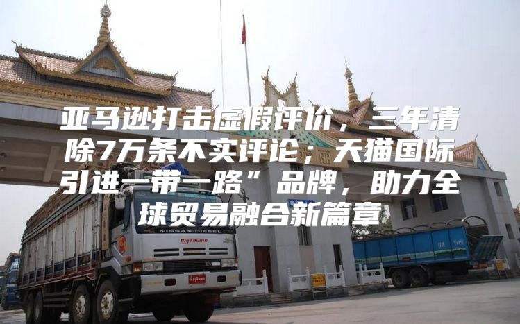 亚马逊打击虚假评价，三年清除7万条不实评论；天猫国际引进一带一路”品牌，助力全球贸易融合新篇章