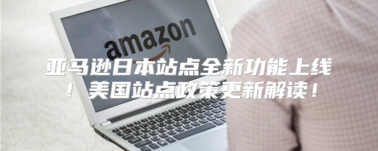 亚马逊日本站点全新功能上线！美国站点政策更新解读！
