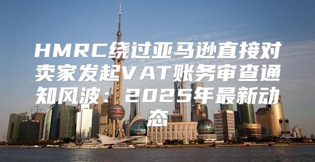 HMRC绕过亚马逊直接对卖家发起VAT账务审查通知风波：2025年最新动态