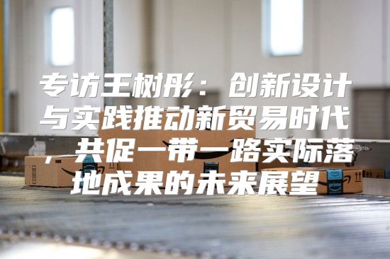 专访王树彤：创新设计与实践推动新贸易时代，共促一带一路实际落地成果的未来展望