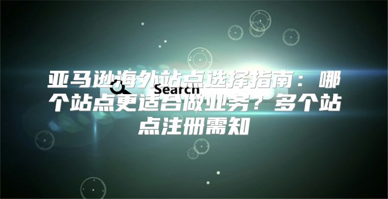 亚马逊海外站点选择指南：哪个站点更适合做业务？多个站点注册需知
