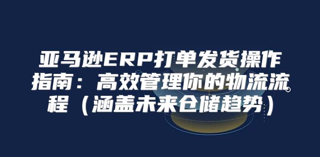 亚马逊ERP打单发货操作指南：高效管理你的物流流程涵盖未来仓储趋势