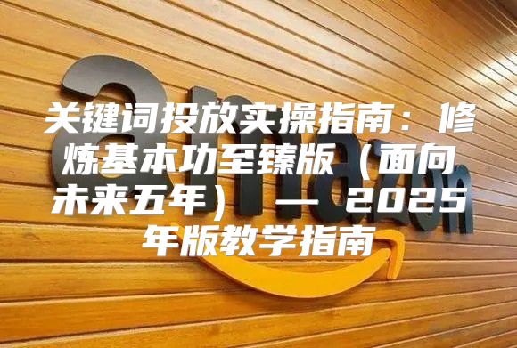 关键词投放实操指南：修炼基本功至臻版面向未来五年 — 2025年版教学指南