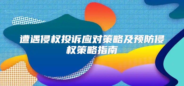 遭遇侵权投诉应对策略及预防侵权策略指南