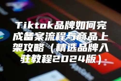 Tiktok品牌如何完成备案流程与商品上架攻略精选品牌入驻教程2025版