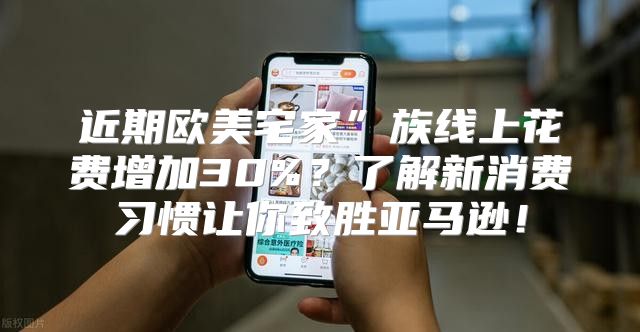 近期欧美宅家”族线上花费增加30%？了解新消费习惯让你致胜亚马逊！