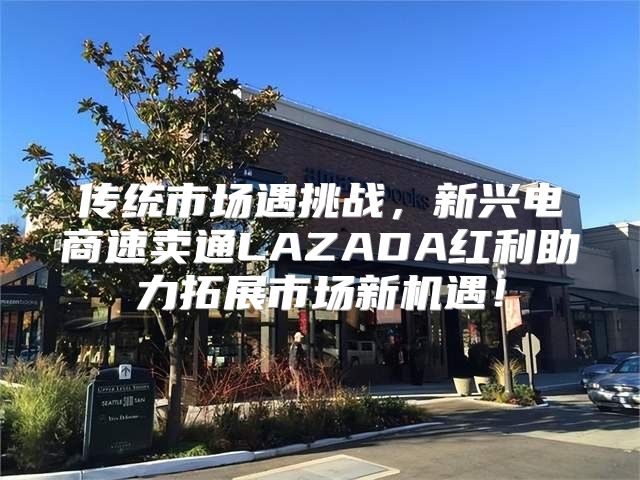 传统市场遇挑战，新兴电商速卖通LAZADA红利助力拓展市场新机遇！