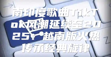 南印度歌曲TikTok风潮延续至2025越南版火热传承经典旋律