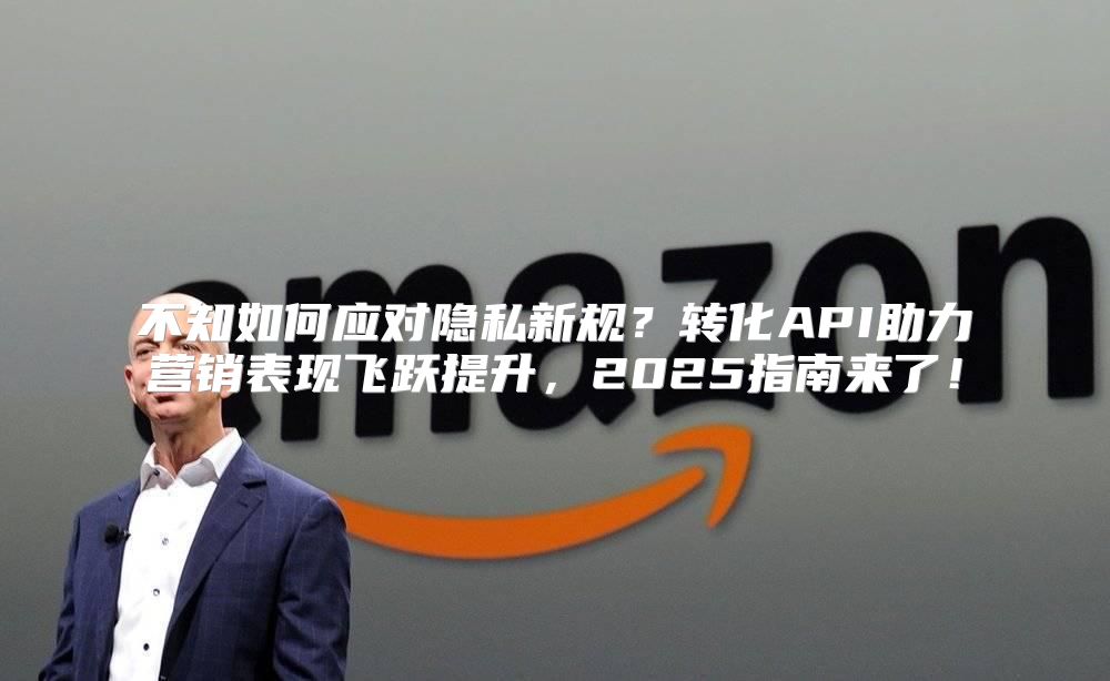 不知如何应对隐私新规？转化API助力营销表现飞跃提升，2025指南来了！