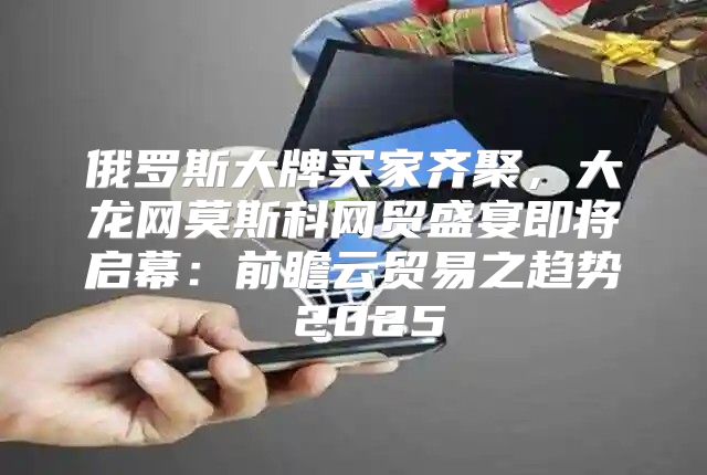 俄罗斯大牌买家齐聚，大龙网莫斯科网贸盛宴即将启幕：前瞻云贸易之趋势 2025