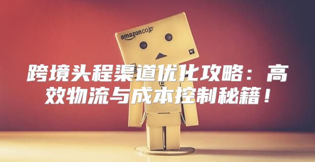 跨境头程渠道优化攻略：高效物流与成本控制秘籍！
