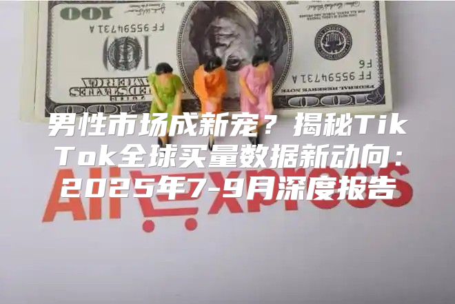 男性市场成新宠？揭秘TikTok全球买量数据新动向：2025年7-9月深度报告