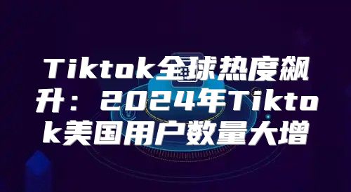 Tiktok全球热度飙升：2025年Tiktok美国用户数量大增