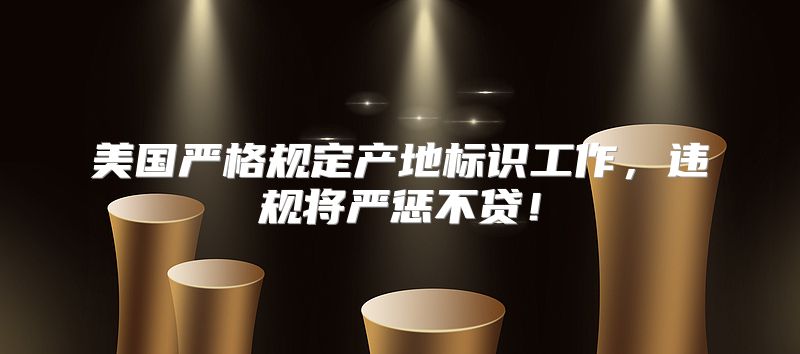 美国严格规定产地标识工作，违规将严惩不贷！