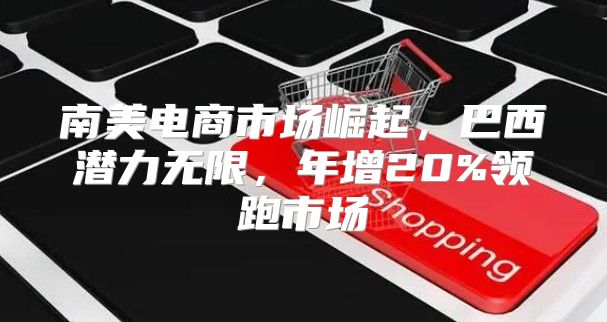 南美电商市场崛起，巴西潜力无限，年增20%领跑市场