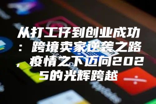 从打工仔到创业成功：跨境卖家逆袭之路，疫情之下迈向2025的光辉跨越