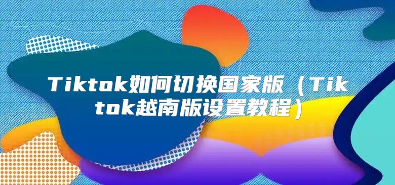 Tiktok如何切换国家版Tiktok越南版设置教程