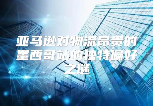 亚马逊对物流昂贵的墨西哥站的独特偏好之谜