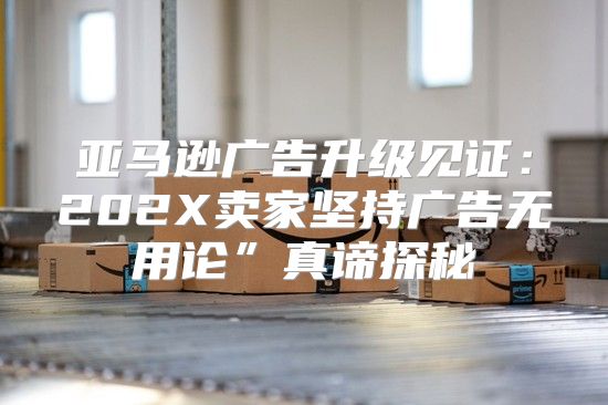 亚马逊广告升级见证：202X卖家坚持广告无用论”真谛探秘