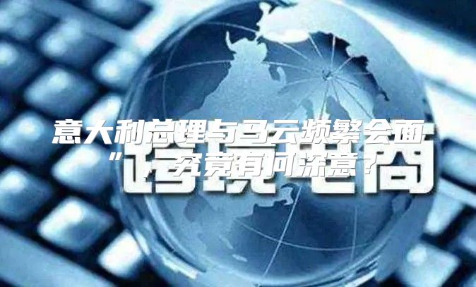 意大利总理与马云频繁会面”，究竟有何深意？