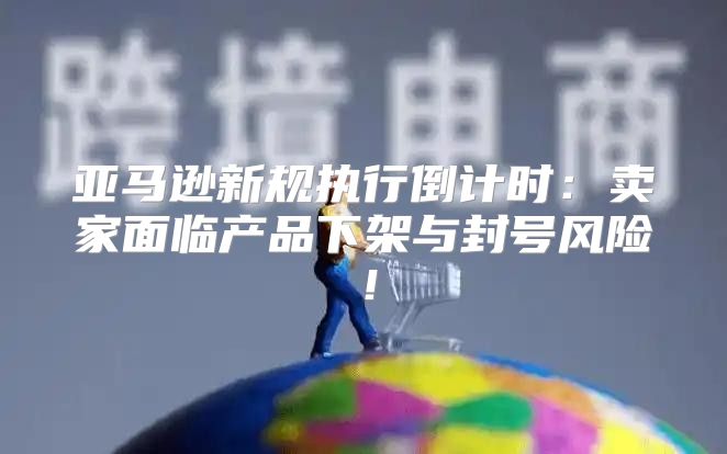 亚马逊新规执行倒计时：卖家面临产品下架与封号风险！