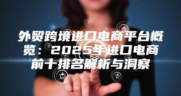 外贸跨境进口电商平台概览：2025年进口电商前十排名解析与洞察