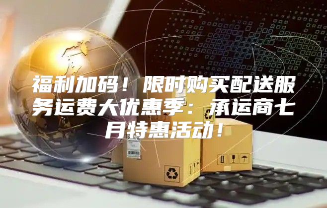 福利加码！限时购买配送服务运费大优惠季：承运商七月特惠活动！