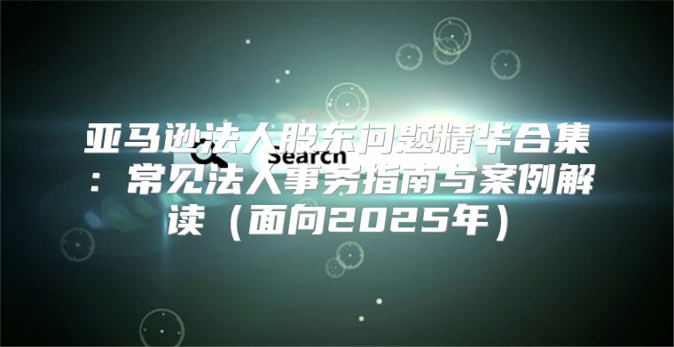 亚马逊法人股东问题精华合集：常见法人事务指南与案例解读面向2025年