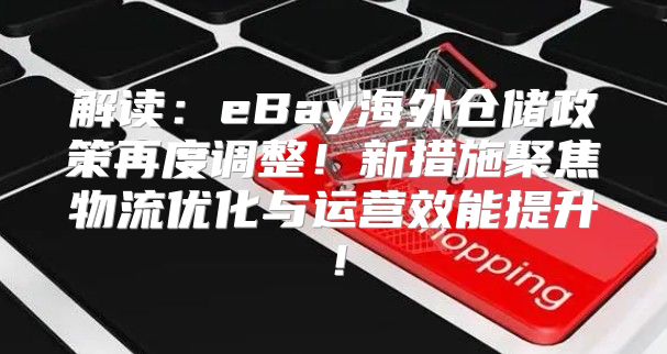 解读：eBay海外仓储政策再度调整！新措施聚焦物流优化与运营效能提升！