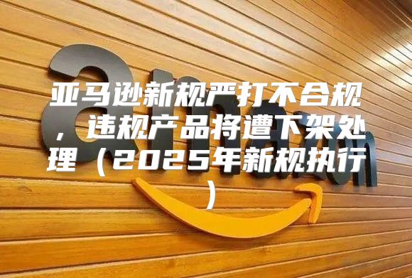 亚马逊新规严打不合规，违规产品将遭下架处理2025年新规执行