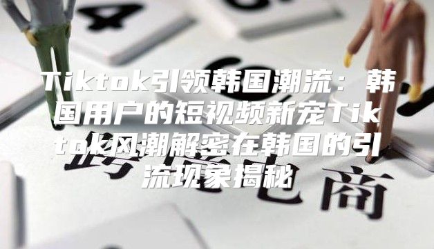Tiktok引领韩国潮流：韩国用户的短视频新宠Tiktok风潮解密在韩国的引流现象揭秘