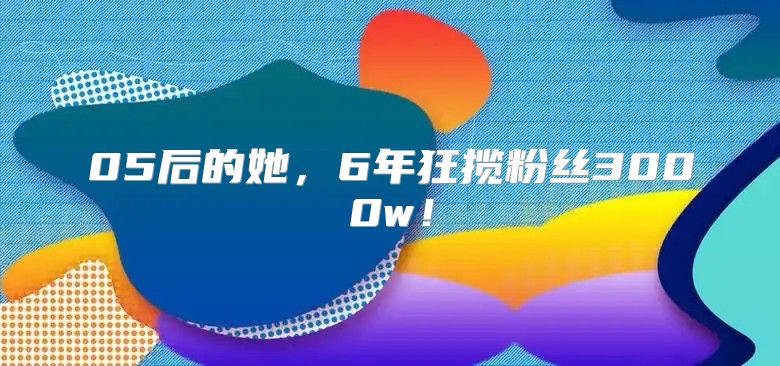 05后的她，6年狂揽粉丝3000w！