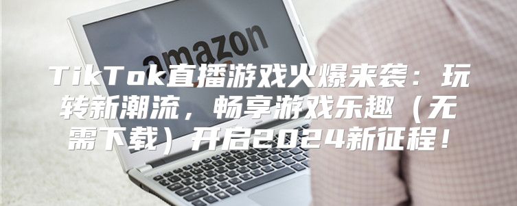 TikTok直播游戏火爆来袭：玩转新潮流，畅享游戏乐趣无需下载开启2025新征程！