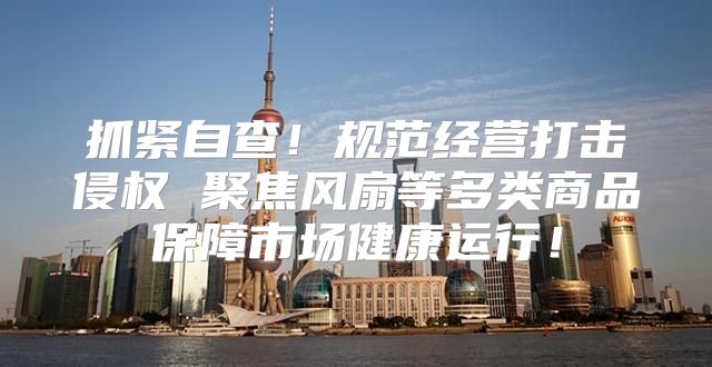 抓紧自查！规范经营打击侵权 聚焦风扇等多类商品保障市场健康运行！
