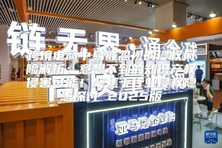 跨境电商中易被忽视的侵权风险解析：意想不到的知识产权侵害可能！聚焦于行业侵权隐患探讨 2025版