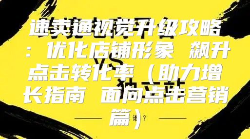 速卖通视觉升级攻略：优化店铺形象 飙升点击转化率助力增长指南 面向点击营销篇