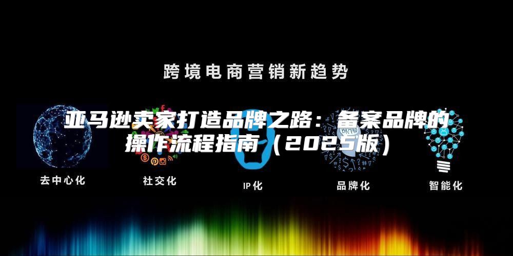 亚马逊卖家打造品牌之路：备案品牌的操作流程指南2025版