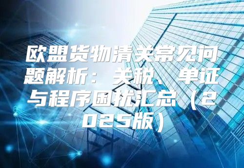 欧盟货物清关常见问题解析：关税、单证与程序困扰汇总2025版