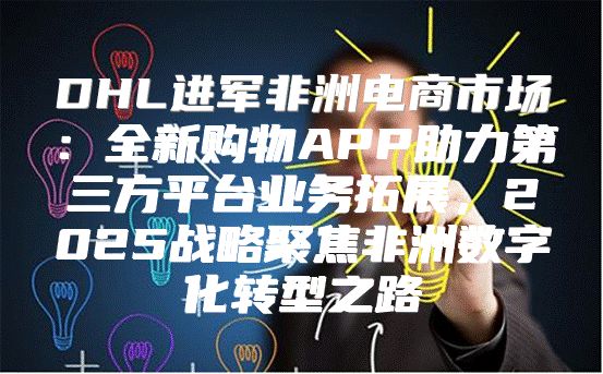DHL进军非洲电商市场：全新购物APP助力第三方平台业务拓展，2025战略聚焦非洲数字化转型之路