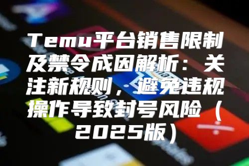 Temu平台销售限制及禁令成因解析：关注新规则，避免违规操作导致封号风险2025版