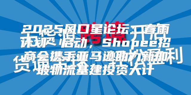 2025风口星论坛：春雨计划”启动，Shopee招商会携手亚马逊助力新加坡物流基建投资大计