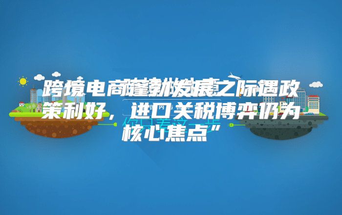 跨境电商蓬勃发展之际遇政策利好，进口关税博弈仍为核心焦点”