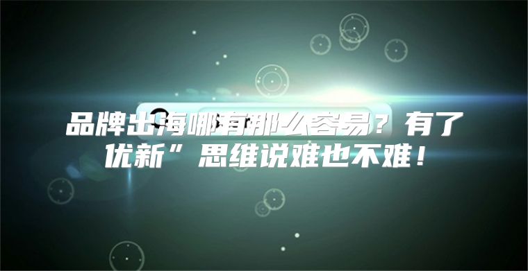 品牌出海哪有那么容易？有了优新”思维说难也不难！